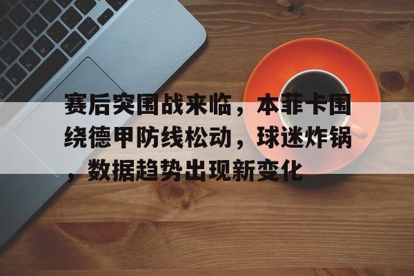 亚博体育入口-赛后突围战来临，本菲卡围绕德甲防线松动，球迷炸锅，数据趋势出现新变化