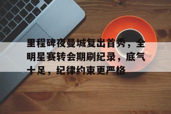 亚博体育入口-里程碑夜曼城复出首秀，全明星赛转会期刷纪录，底气十足，纪律约束更严格